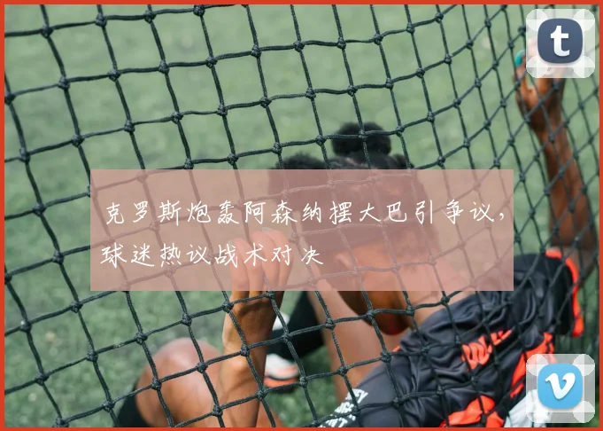 克罗斯炮轰阿森纳摆大巴引争议,球迷热议战术对决