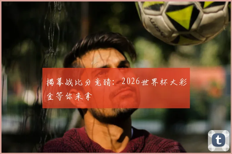 揭幕战比分竞猜：2026世界杯大彩金等你来拿