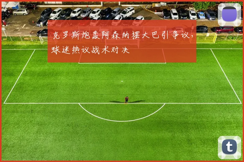 克罗斯炮轰阿森纳摆大巴引争议,球迷热议战术对决
