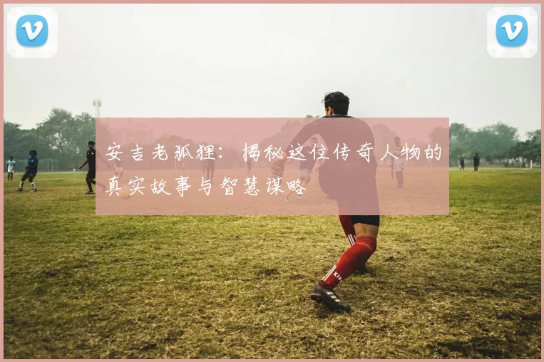 安吉老狐狸:揭秘这位传奇人物的真实故事与智慧谋略