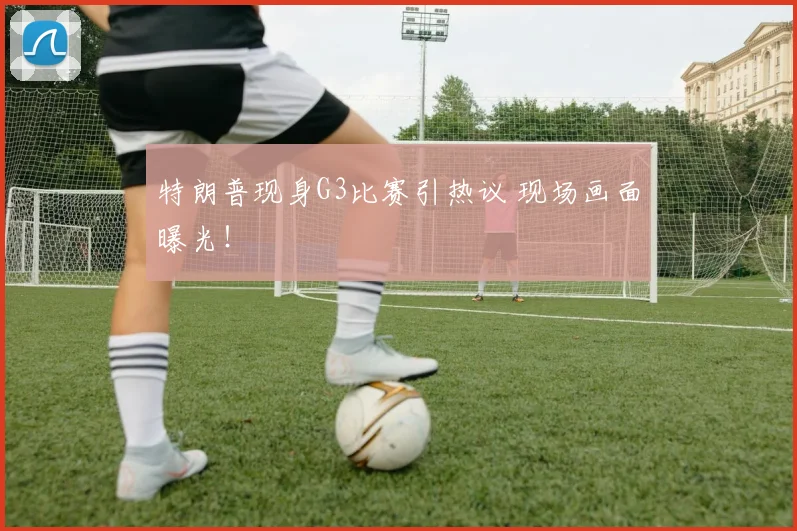 特朗普现身G3比赛引热议 现场画面曝光!