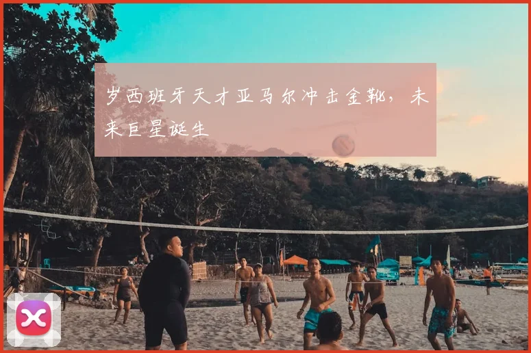 岁西班牙天才亚马尔冲击金靴,未来巨星诞生