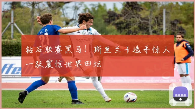 钻石联赛黑马！斯里兰卡选手惊人一跃震惊世界田坛